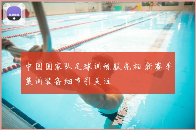 中国国家队足球训练服亮相 新赛季集训装备细节引关注