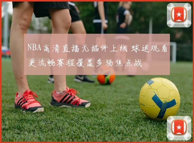 NBA高清直播无插件上线 球迷观看更流畅赛程覆盖多场焦点战