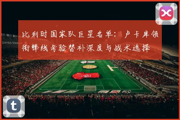 比利时国家队巨星名单：卢卡库领衔锋线考验替补深度与战术选择