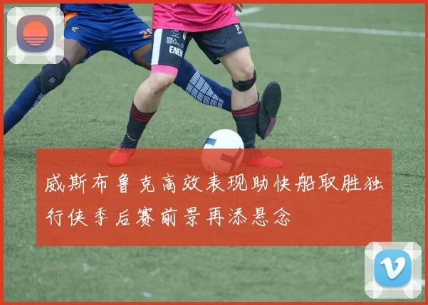 威斯布鲁克高效表现助快船取胜独行侠季后赛前景再添悬念