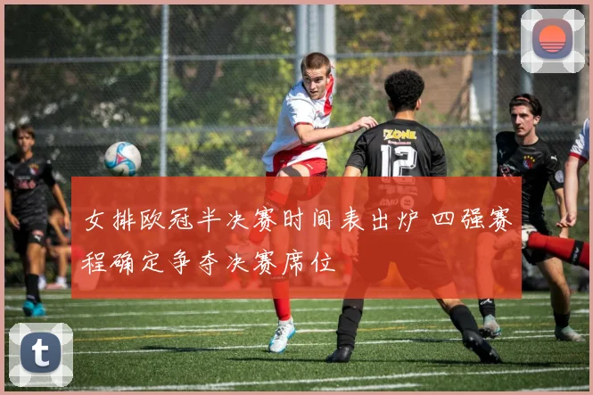 女排欧冠半决赛时间表出炉 四强赛程确定争夺决赛席位