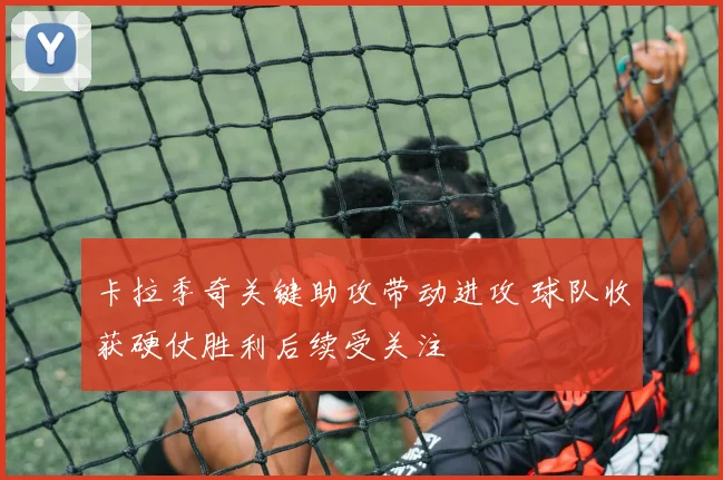 卡拉季奇关键助攻带动进攻 球队收获硬仗胜利后续受关注