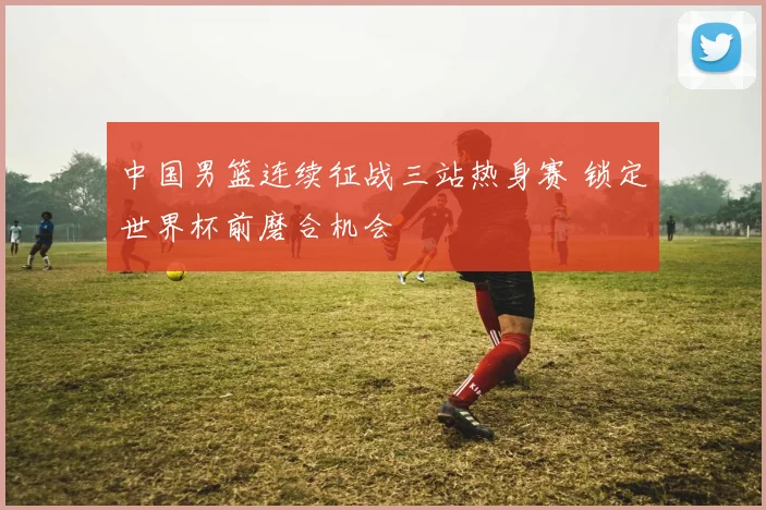 中国男篮连续征战三站热身赛 锁定世界杯前磨合机会