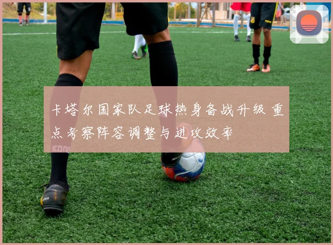 卡塔尔国家队足球热身备战升级 重点考察阵容调整与进攻效率