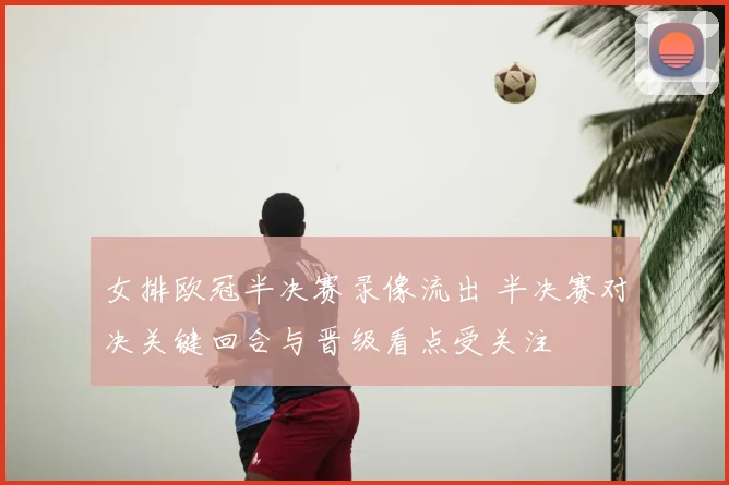 女排欧冠半决赛录像流出 半决赛对决关键回合与晋级看点受关注