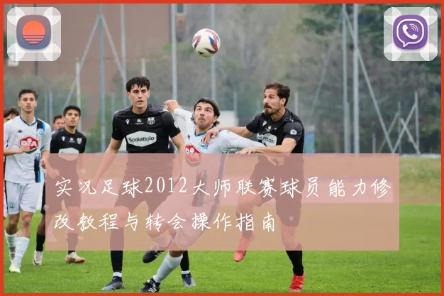 实况足球2012大师联赛球员能力修改教程与转会操作指南