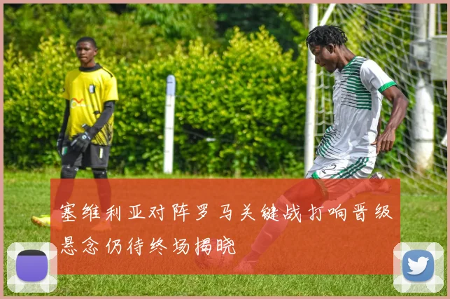 塞维利亚对阵罗马关键战打响晋级悬念仍待终场揭晓