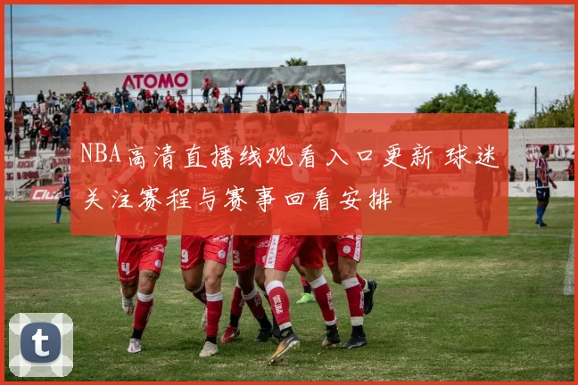 NBA高清直播线观看入口更新 球迷关注赛程与赛事回看安排