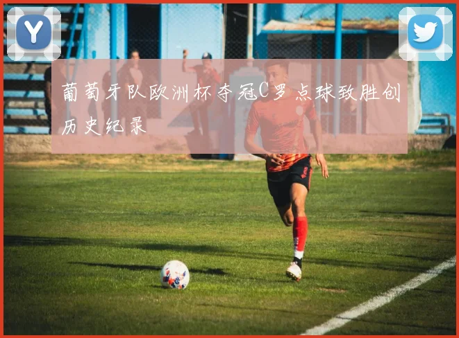 葡萄牙队欧洲杯夺冠C罗点球致胜创历史纪录