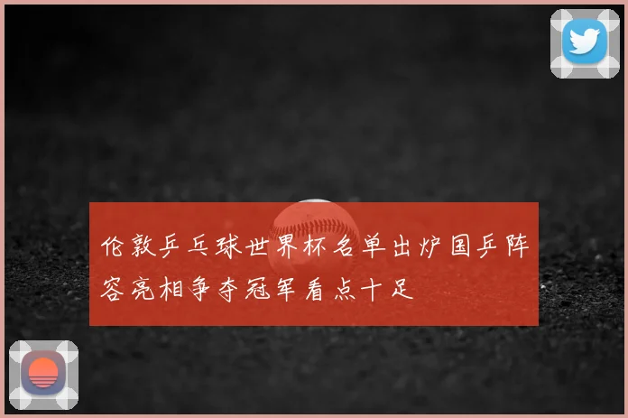 伦敦乒乓球世界杯名单出炉国乒阵容亮相争夺冠军看点十足