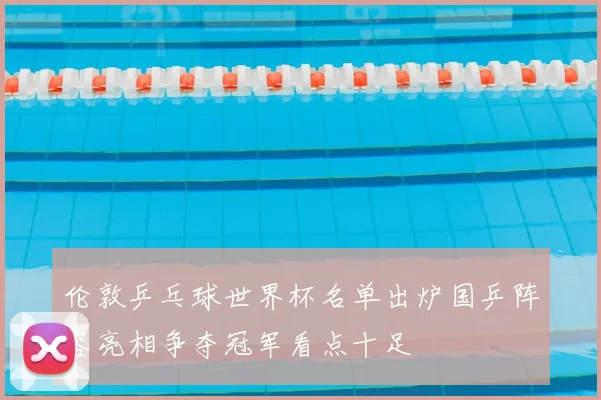 伦敦乒乓球世界杯名单出炉国乒阵容亮相争夺冠军看点十足