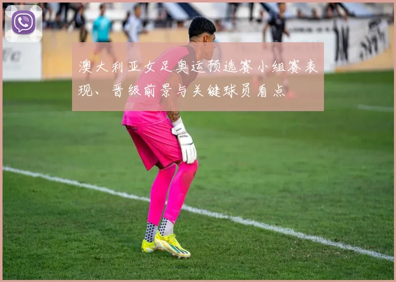 澳大利亚女足奥运预选赛小组赛表现、晋级前景与关键球员看点