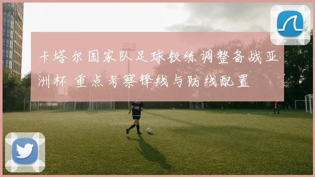 卡塔尔国家队足球教练调整备战亚洲杯 重点考察锋线与防线配置