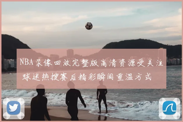 NBA录像回放完整版高清资源受关注 球迷热搜赛后精彩瞬间重温方式