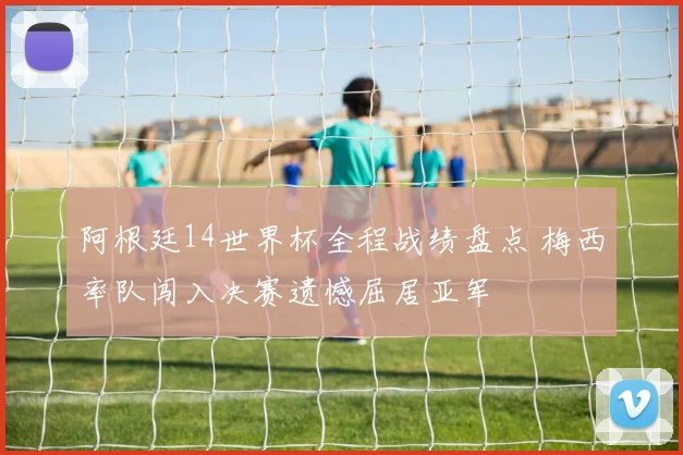 阿根廷14世界杯全程战绩盘点 梅西率队闯入决赛遗憾屈居亚军