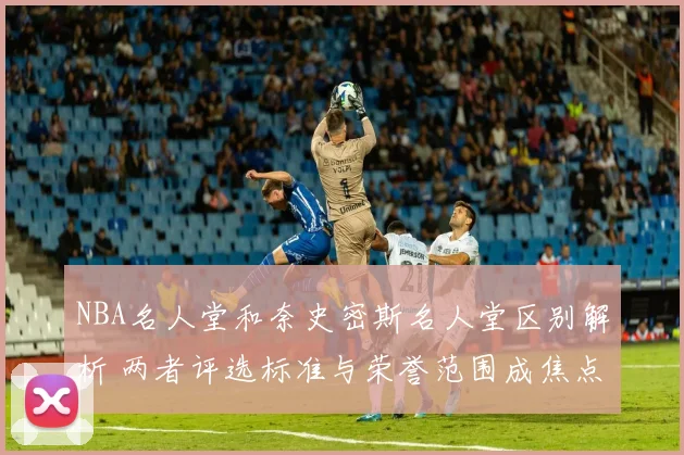 NBA名人堂和奈史密斯名人堂区别解析 两者评选标准与荣誉范围成焦点