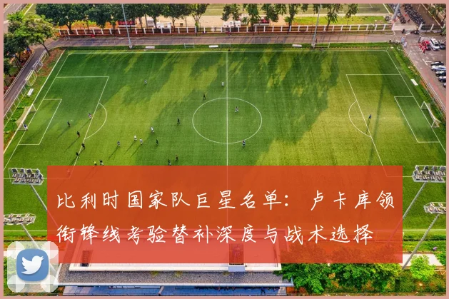 比利时国家队巨星名单：卢卡库领衔锋线考验替补深度与战术选择