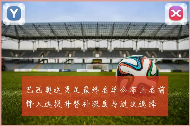 巴西奥运男足最终名单公布三名前锋入选提升替补深度与进攻选择