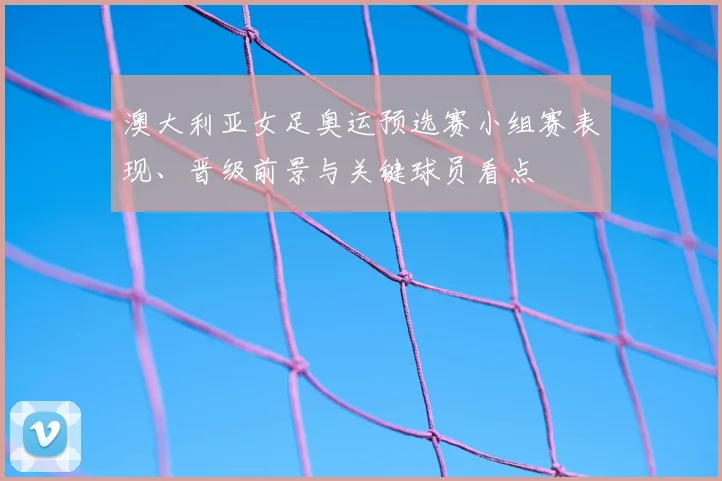 澳大利亚女足奥运预选赛小组赛表现、晋级前景与关键球员看点