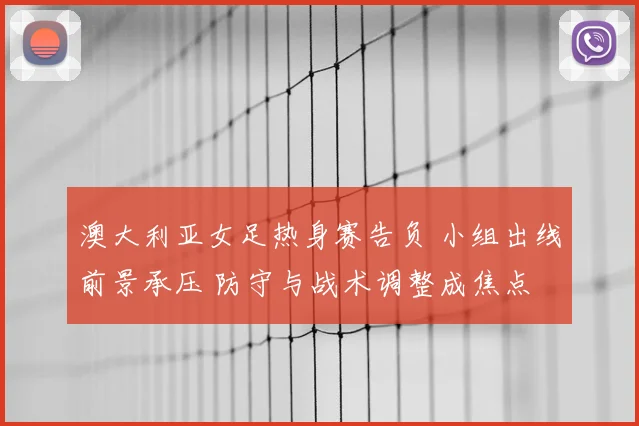 澳大利亚女足热身赛告负 小组出线前景承压 防守与战术调整成焦点