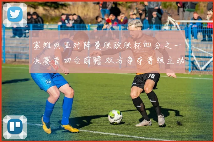 塞维利亚对阵曼联欧联杯四分之一决赛首回合前瞻 双方争夺晋级主动权