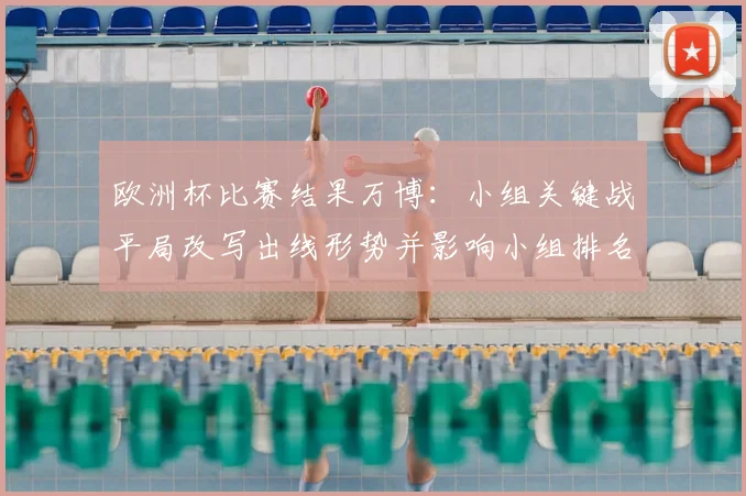 欧洲杯比赛结果万博：小组关键战平局改写出线形势并影响小组排名争夺看点