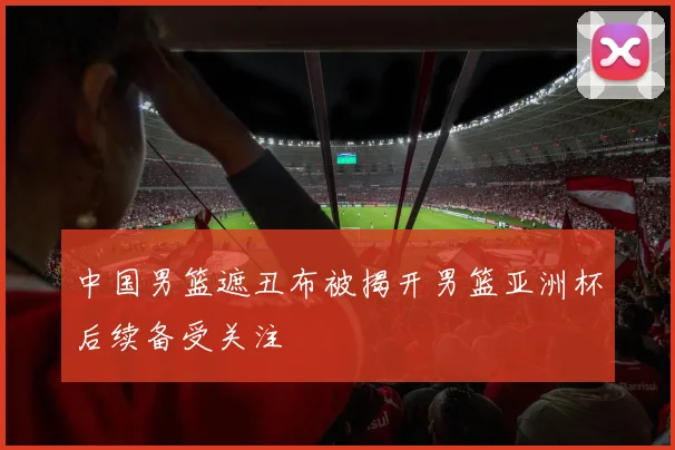 中国男篮遮丑布被揭开男篮亚洲杯后续备受关注