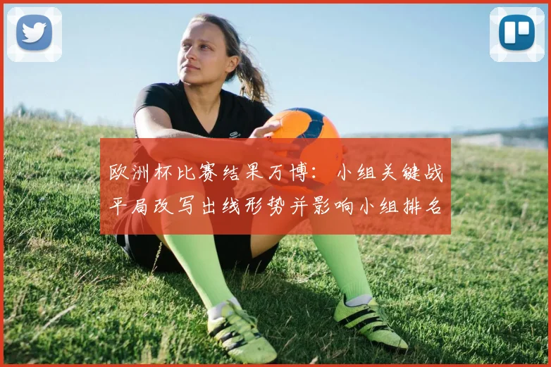 欧洲杯比赛结果万博：小组关键战平局改写出线形势并影响小组排名争夺看点