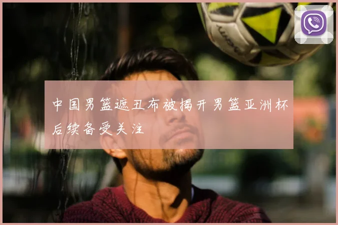 中国男篮遮丑布被揭开男篮亚洲杯后续备受关注