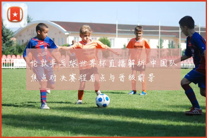 伦敦乒乓球世界杯直播解析 中国队焦点对决赛程看点与晋级前景