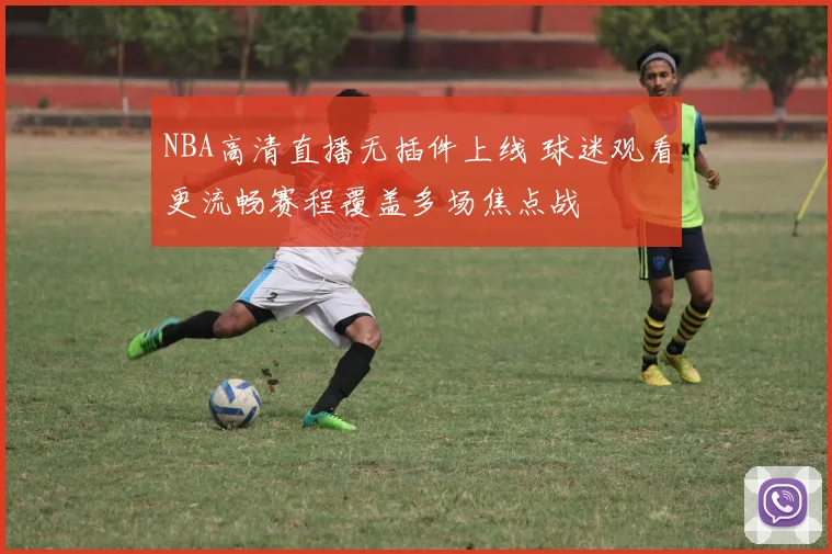 NBA高清直播无插件上线 球迷观看更流畅赛程覆盖多场焦点战