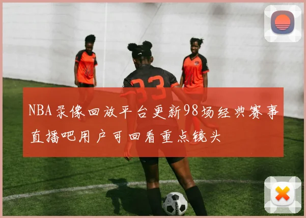 NBA录像回放平台更新98场经典赛事直播吧用户可回看重点镜头