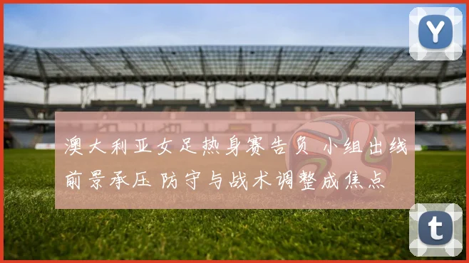 澳大利亚女足热身赛告负 小组出线前景承压 防守与战术调整成焦点
